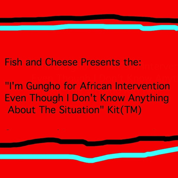 Fish and Cheese Presents the:  "I'm Gungho for African Intervention  Even Though I Don't Know Anything  About The Situation" Kit(TM)  